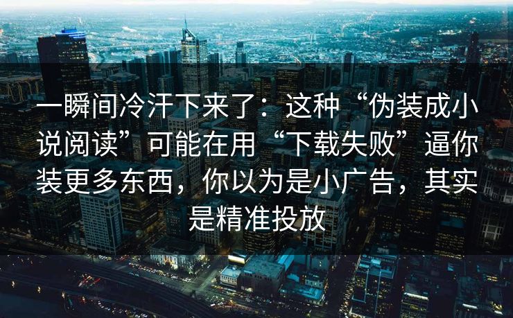 一瞬间冷汗下来了：这种“伪装成小说阅读”可能在用“下载失败”逼你装更多东西，你以为是小广告，其实是精准投放