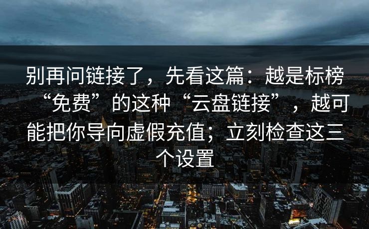 别再问链接了，先看这篇：越是标榜“免费”的这种“云盘链接”，越可能把你导向虚假充值；立刻检查这三个设置