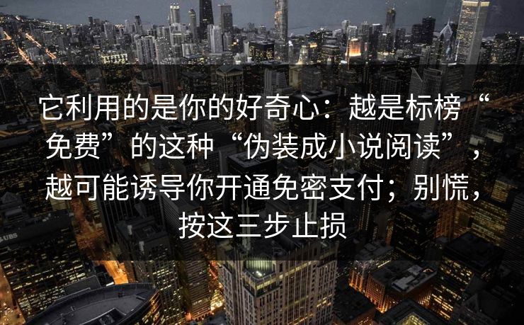 它利用的是你的好奇心:越是标榜“免费”的这种“伪装成小说阅读”,越可能诱导你开通免密支付;别慌,按这三步止损 它利用的是你的好奇心:越是标榜“免费”的这种“伪装成小说阅读”,越可能诱导你开通免密支付;别慌,按这三步止损