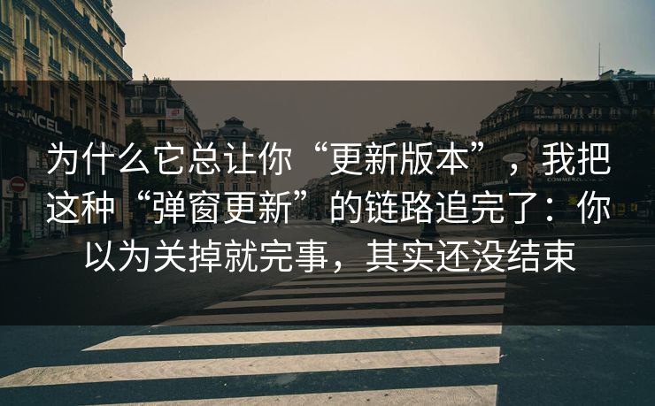 为什么它总让你“更新版本”，我把这种“弹窗更新”的链路追完了：你以为关掉就完事，其实还没结束