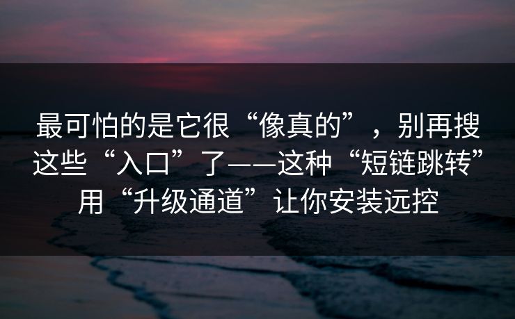 最可怕的是它很“像真的”，别再搜这些“入口”了——这种“短链跳转”用“升级通道”让你安装远控