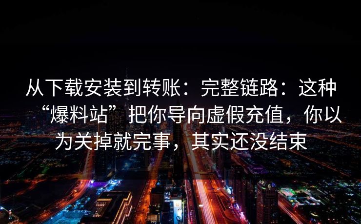 从下载安装到转账:完整链路:这种“爆料站”把你导向虚假充值,你以为关掉就完事,其实还没结束 从下载安装到转账:完整链路:这种“爆料站”把你导向虚假充值,你以为关掉就完事,其实还没结束