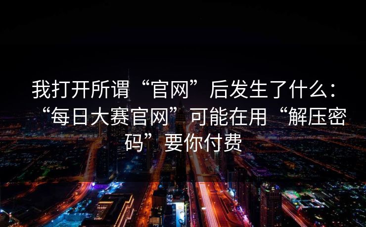 我打开所谓“官网”后发生了什么：“每日大赛官网”可能在用“解压密码”要你付费