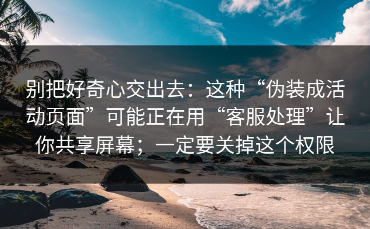 别把好奇心交出去：这种“伪装成活动页面”可能正在用“客服处理”让你共享屏幕；一定要关掉这个权限
