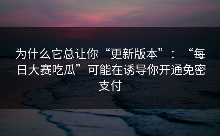 为什么它总让你“更新版本”：“每日大赛吃瓜”可能在诱导你开通免密支付