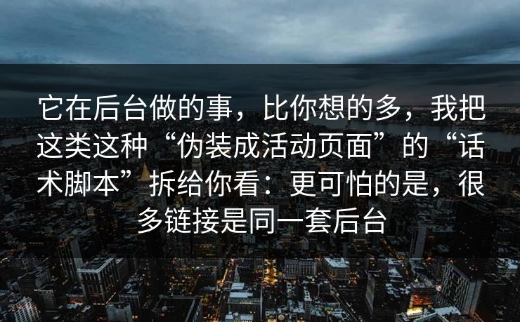 它在后台做的事，比你想的多，我把这类这种“伪装成活动页面”的“话术脚本”拆给你看：更可怕的是，很多链接是同一套后台