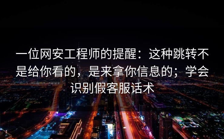 一位网安工程师的提醒：这种跳转不是给你看的，是来拿你信息的；学会识别假客服话术