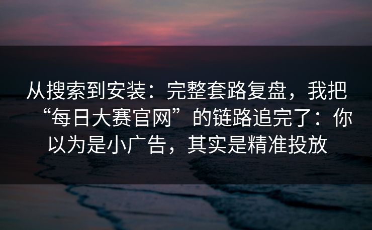 从搜索到安装：完整套路复盘，我把“每日大赛官网”的链路追完了：你以为是小广告，其实是精准投放