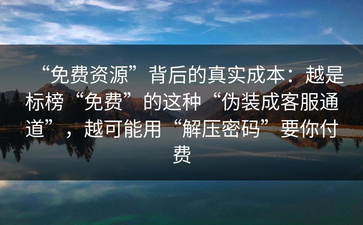 “免费资源”背后的真实成本：越是标榜“免费”的这种“伪装成客服通道”，越可能用“解压密码”要你付费