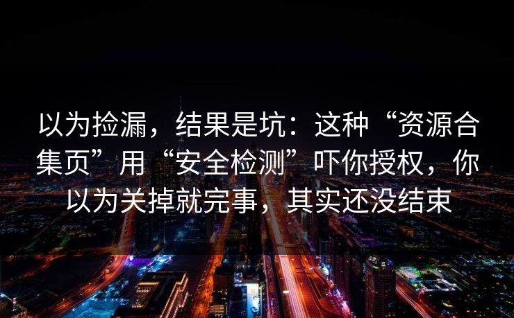 以为捡漏，结果是坑：这种“资源合集页”用“安全检测”吓你授权，你以为关掉就完事，其实还没结束