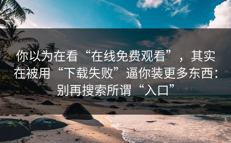 你以为在看“在线免费观看”，其实在被用“下载失败”逼你装更多东西：别再搜索所谓“入口”