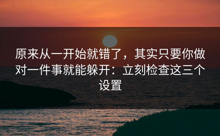 原来从一开始就错了，其实只要你做对一件事就能躲开：立刻检查这三个设置