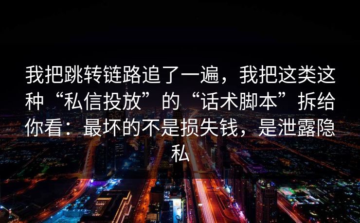 我把跳转链路追了一遍，我把这类这种“私信投放”的“话术脚本”拆给你看：最坏的不是损失钱，是泄露隐私