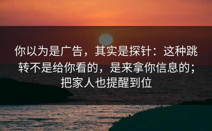 你以为是广告，其实是探针：这种跳转不是给你看的，是来拿你信息的；把家人也提醒到位