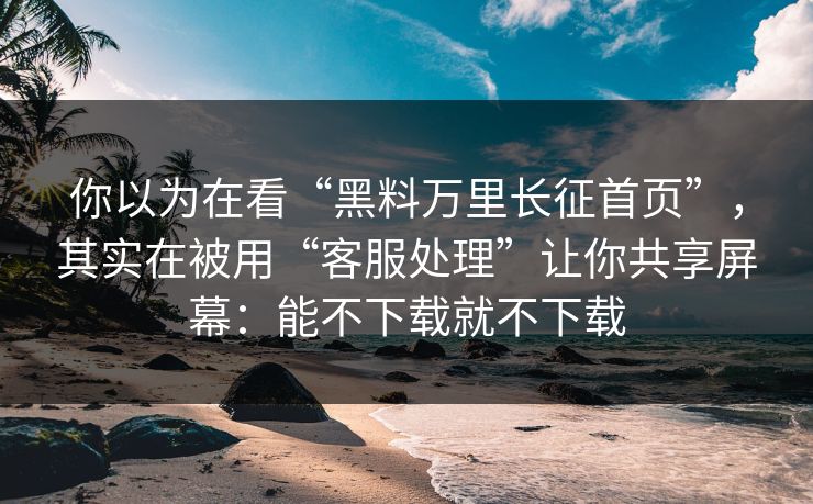 你以为在看“黑料万里长征首页”，其实在被用“客服处理”让你共享屏幕：能不下载就不下载