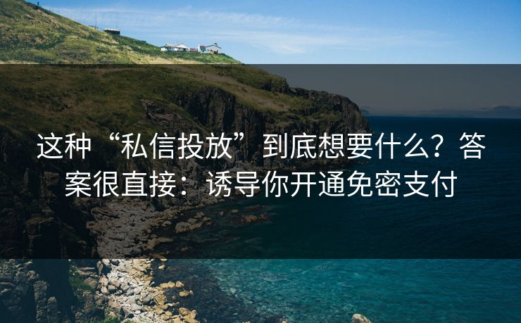 这种“私信投放”到底想要什么？答案很直接：诱导你开通免密支付