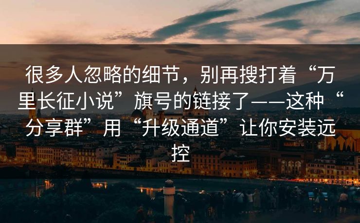 很多人忽略的细节，别再搜打着“万里长征小说”旗号的链接了——这种“分享群”用“升级通道”让你安装远控