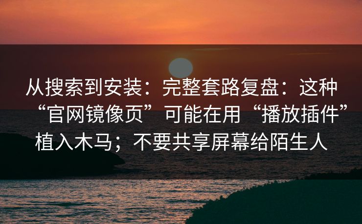从搜索到安装：完整套路复盘：这种“官网镜像页”可能在用“播放插件”植入木马；不要共享屏幕给陌生人
