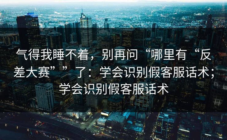 气得我睡不着，别再问“哪里有“反差大赛””了：学会识别假客服话术；学会识别假客服话术