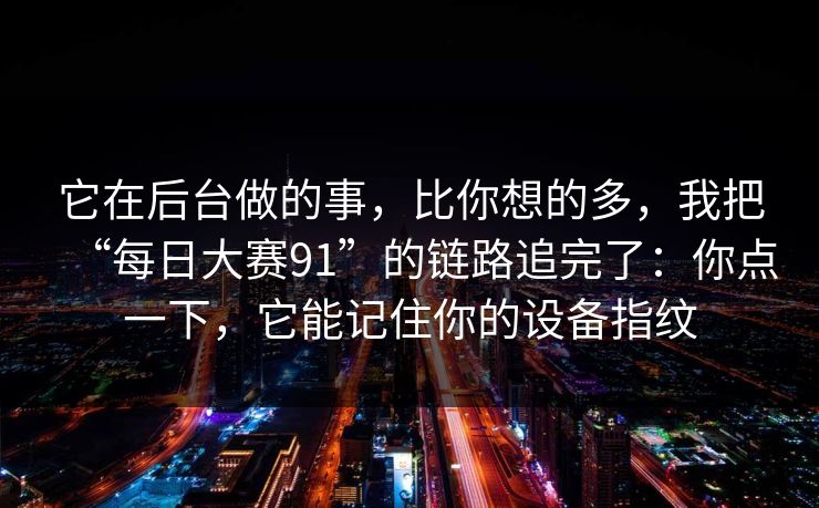 它在后台做的事，比你想的多，我把“每日大赛91”的链路追完了：你点一下，它能记住你的设备指纹
