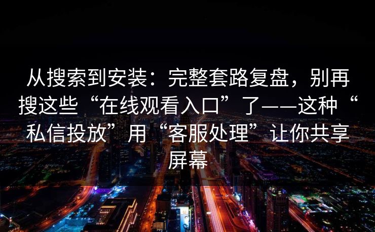 从搜索到安装：完整套路复盘，别再搜这些“在线观看入口”了——这种“私信投放”用“客服处理”让你共享屏幕