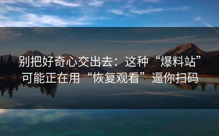 别把好奇心交出去：这种“爆料站”可能正在用“恢复观看”逼你扫码