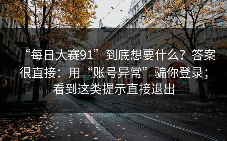 “每日大赛91”到底想要什么？答案很直接：用“账号异常”骗你登录；看到这类提示直接退出