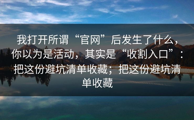 我打开所谓“官网”后发生了什么，你以为是活动，其实是“收割入口”：把这份避坑清单收藏；把这份避坑清单收藏