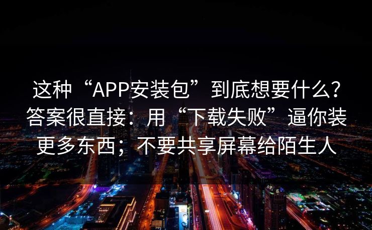 这种“APP安装包”到底想要什么？答案很直接：用“下载失败”逼你装更多东西；不要共享屏幕给陌生人