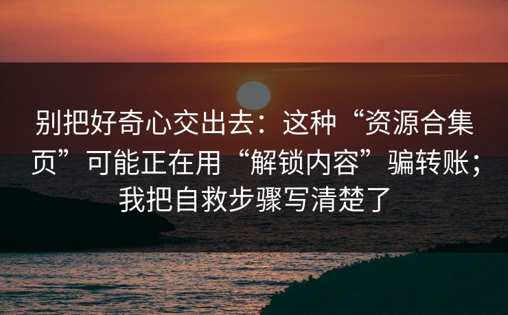 别把好奇心交出去：这种“资源合集页”可能正在用“解锁内容”骗转账；我把自救步骤写清楚了
