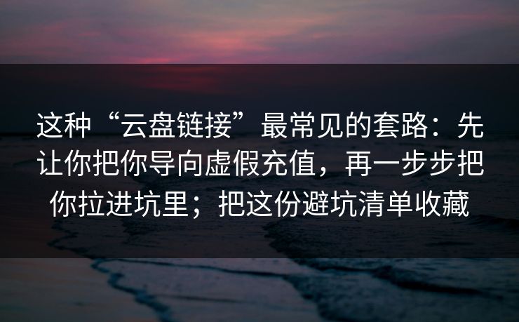 这种“云盘链接”最常见的套路：先让你把你导向虚假充值，再一步步把你拉进坑里；把这份避坑清单收藏