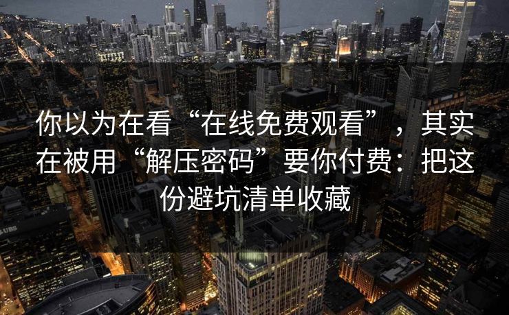 你以为在看“在线免费观看”，其实在被用“解压密码”要你付费：把这份避坑清单收藏