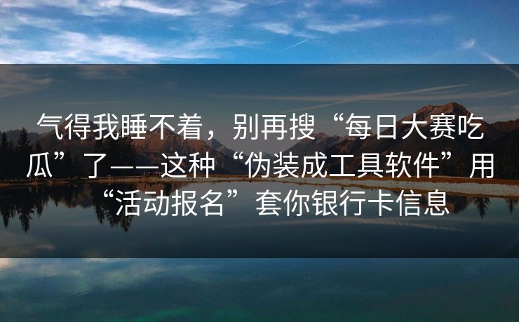 气得我睡不着，别再搜“每日大赛吃瓜”了——这种“伪装成工具软件”用“活动报名”套你银行卡信息