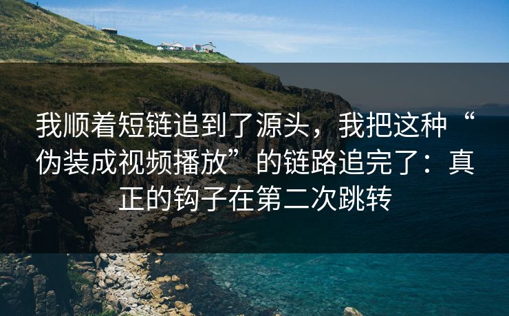 我顺着短链追到了源头，我把这种“伪装成视频播放”的链路追完了：真正的钩子在第二次跳转