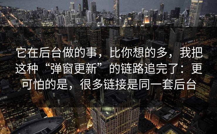 它在后台做的事，比你想的多，我把这种“弹窗更新”的链路追完了：更可怕的是，很多链接是同一套后台