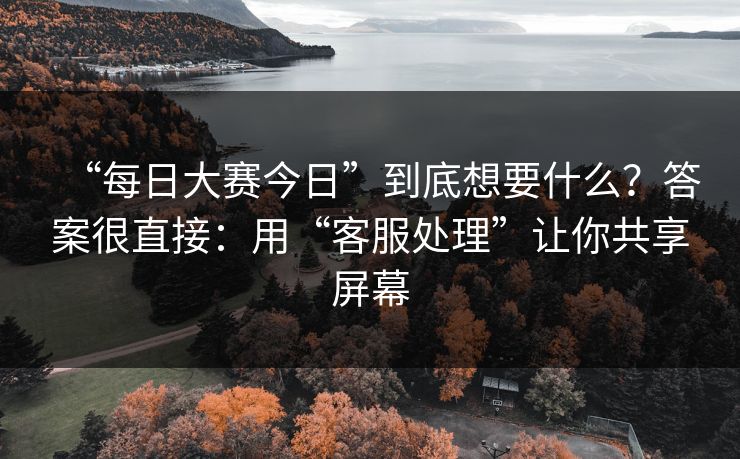 “每日大赛今日”到底想要什么？答案很直接：用“客服处理”让你共享屏幕