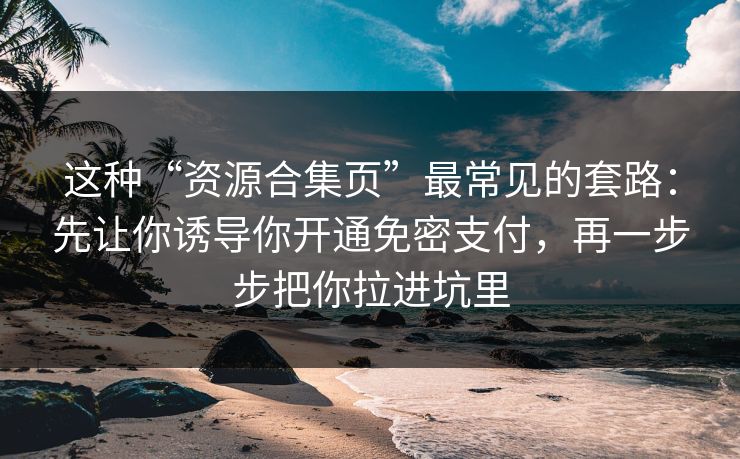 这种“资源合集页”最常见的套路：先让你诱导你开通免密支付，再一步步把你拉进坑里
