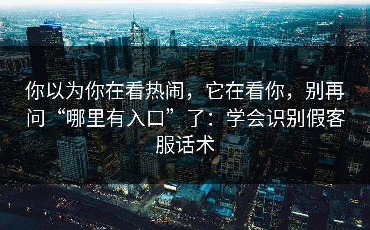 你以为你在看热闹，它在看你，别再问“哪里有入口”了：学会识别假客服话术