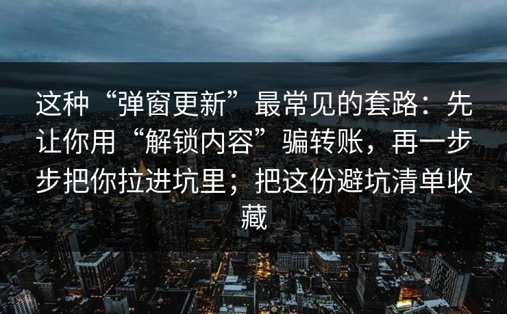 这种“弹窗更新”最常见的套路：先让你用“解锁内容”骗转账，再一步步把你拉进坑里；把这份避坑清单收藏