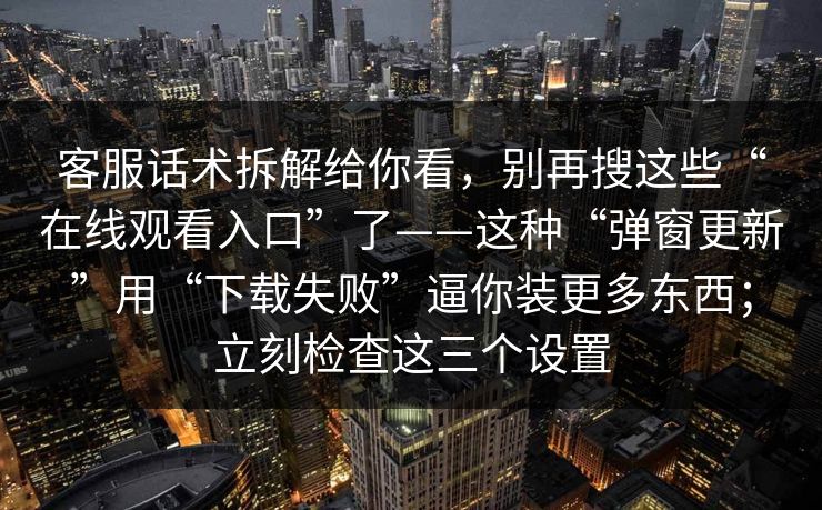 客服话术拆解给你看，别再搜这些“在线观看入口”了——这种“弹窗更新”用“下载失败”逼你装更多东西；立刻检查这三个设置