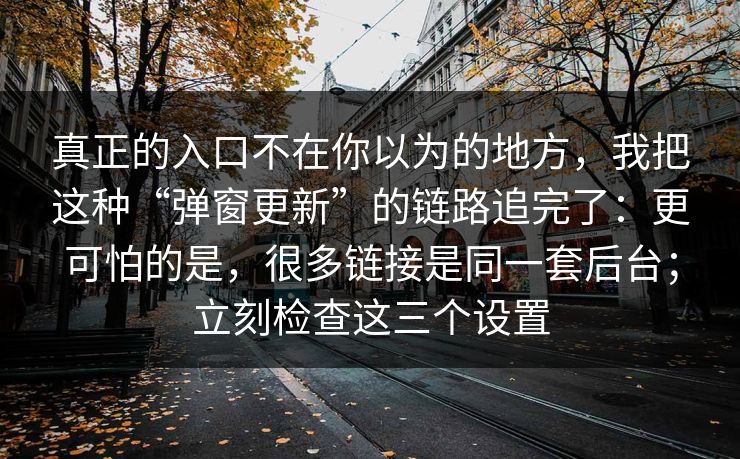 真正的入口不在你以为的地方，我把这种“弹窗更新”的链路追完了：更可怕的是，很多链接是同一套后台；立刻检查这三个设置