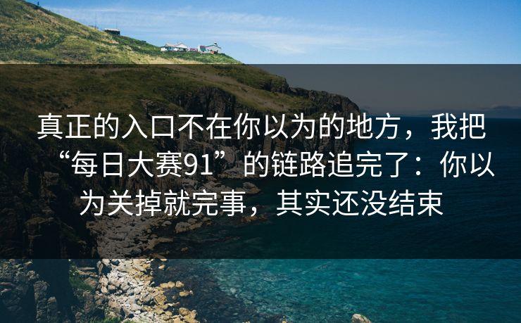 真正的入口不在你以为的地方，我把“每日大赛91”的链路追完了：你以为关掉就完事，其实还没结束