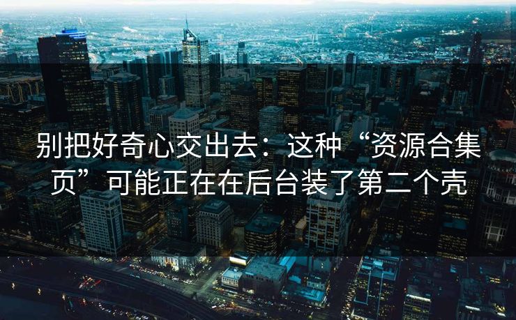 别把好奇心交出去：这种“资源合集页”可能正在在后台装了第二个壳