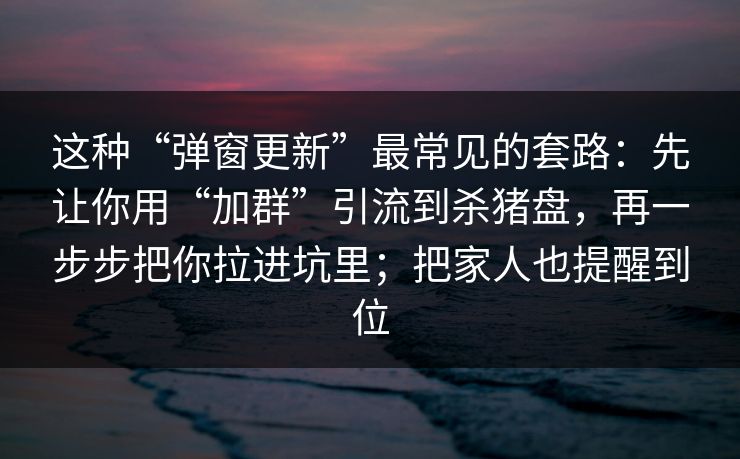 这种“弹窗更新”最常见的套路：先让你用“加群”引流到杀猪盘，再一步步把你拉进坑里；把家人也提醒到位