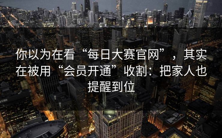 你以为在看“每日大赛官网”，其实在被用“会员开通”收割：把家人也提醒到位