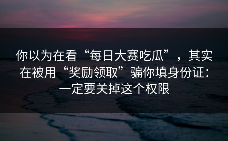 你以为在看“每日大赛吃瓜”,其实在被用“奖励领取”骗你填身份证:一定要关掉这个权限 你以为在看“每日大赛吃瓜”,其实在被用“奖励领取”骗你填身份证:一定要关掉这个权限