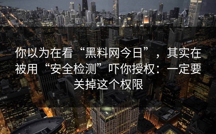 你以为在看“黑料网今日”，其实在被用“安全检测”吓你授权：一定要关掉这个权限