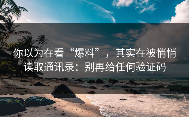 你以为在看“爆料”，其实在被悄悄读取通讯录：别再给任何验证码