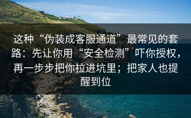 这种“伪装成客服通道”最常见的套路：先让你用“安全检测”吓你授权，再一步步把你拉进坑里；把家人也提醒到位
