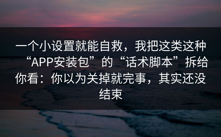 一个小设置就能自救，我把这类这种“APP安装包”的“话术脚本”拆给你看：你以为关掉就完事，其实还没结束